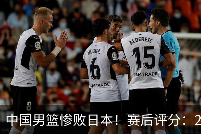 中国男篮惨败日本！赛后评分：2人优秀 4人合格 3人"花样"拉胯